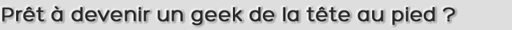 Prêt à devenir un geek de la tête au pied ?