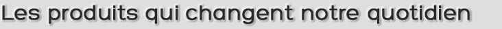 Les produits qui changent notre quotidien